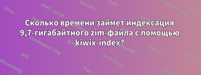 Сколько времени займет индексация 9,7-гигабайтного zim-файла с помощью kiwix-index?