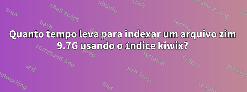 Quanto tempo leva para indexar um arquivo zim 9.7G usando o índice kiwix?
