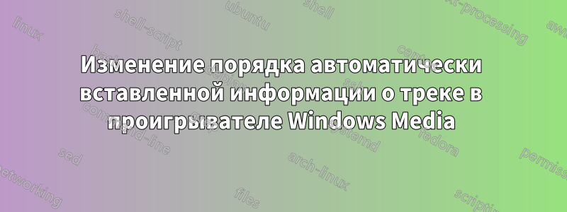 Изменение порядка автоматически вставленной информации о треке в проигрывателе Windows Media