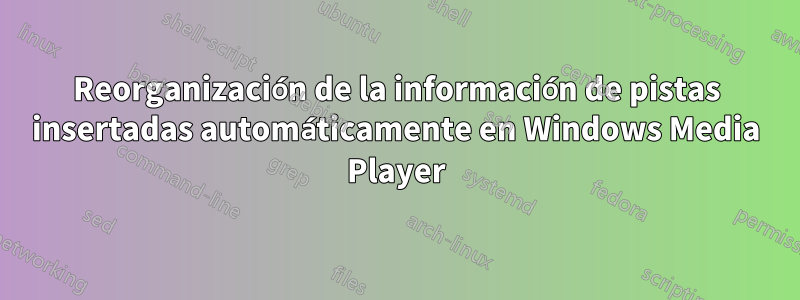Reorganización de la información de pistas insertadas automáticamente en Windows Media Player