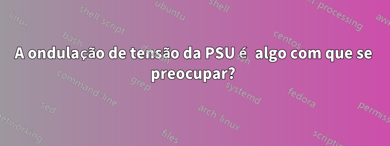 A ondulação de tensão da PSU é algo com que se preocupar?