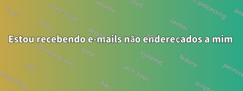 Estou recebendo e-mails não endereçados a mim