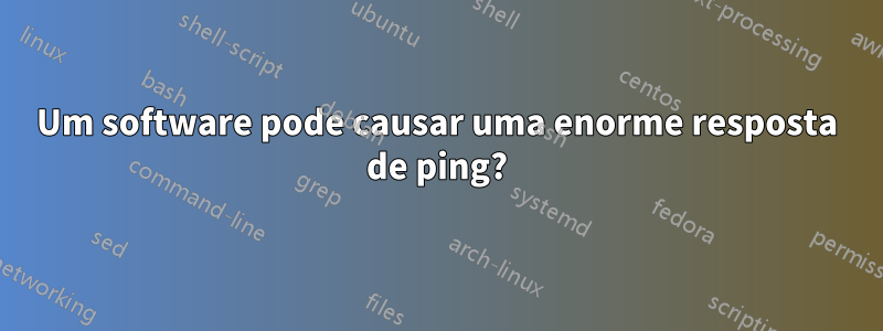 Um software pode causar uma enorme resposta de ping?
