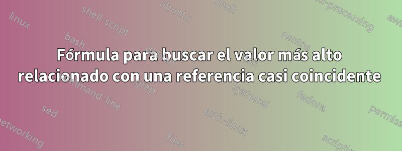 Fórmula para buscar el valor más alto relacionado con una referencia casi coincidente