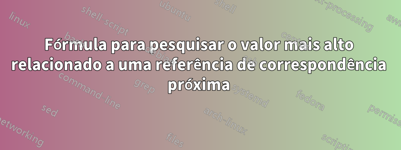 Fórmula para pesquisar o valor mais alto relacionado a uma referência de correspondência próxima