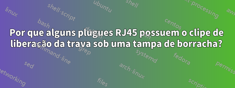 Por que alguns plugues RJ45 possuem o clipe de liberação da trava sob uma tampa de borracha?