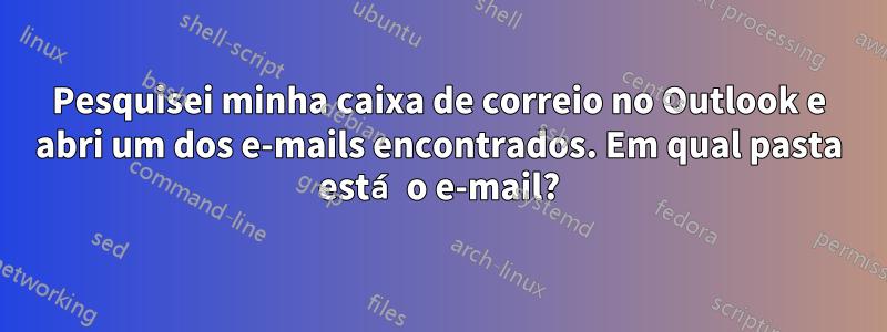 Pesquisei minha caixa de correio no Outlook e abri um dos e-mails encontrados. Em qual pasta está o e-mail?