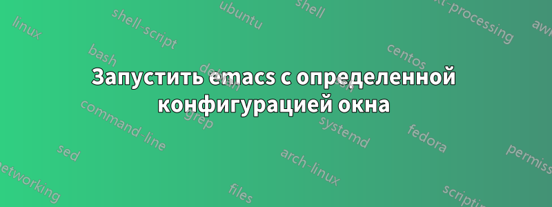 Запустить emacs с определенной конфигурацией окна