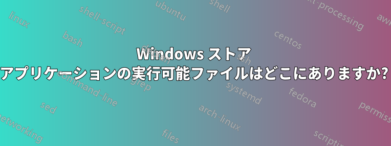 Windows ストア アプリケーションの実行可能ファイルはどこにありますか?