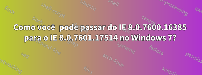 Como você pode passar do IE 8.0.7600.16385 para o IE 8.0.7601.17514 no Windows 7?