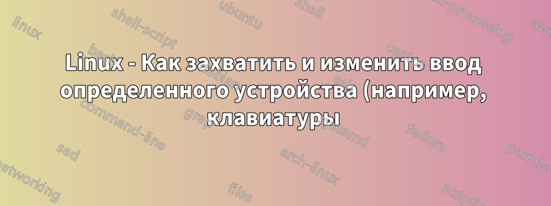 Linux - Как захватить и изменить ввод определенного устройства (например, клавиатуры)