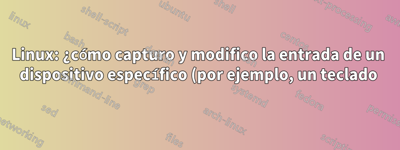 Linux: ¿cómo capturo y modifico la entrada de un dispositivo específico (por ejemplo, un teclado)?