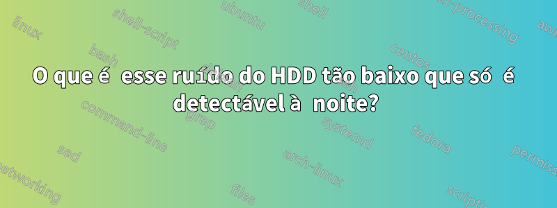 O que é esse ruído do HDD tão baixo que só é detectável à noite?