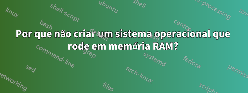 Por que não criar um sistema operacional que rode em memória RAM?