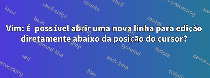 Vim: É possível abrir uma nova linha para edição diretamente abaixo da posição do cursor?