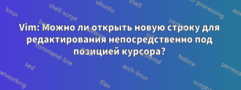 Vim: Можно ли открыть новую строку для редактирования непосредственно под позицией курсора?