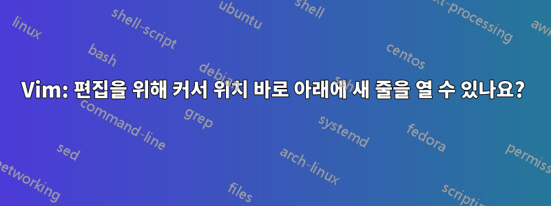 Vim: 편집을 위해 커서 위치 바로 아래에 새 줄을 열 수 있나요?