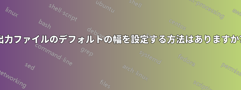 出力ファイルのデフォルトの幅を設定する方法はありますか?