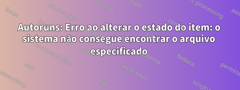 Autoruns: Erro ao alterar o estado do item: o sistema não consegue encontrar o arquivo especificado