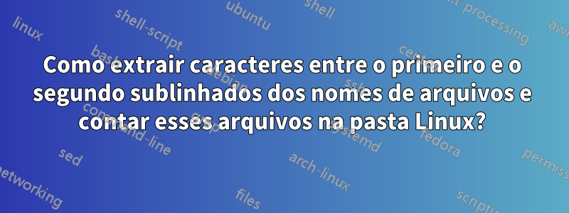 Como extrair caracteres entre o primeiro e o segundo sublinhados dos nomes de arquivos e contar esses arquivos na pasta Linux?