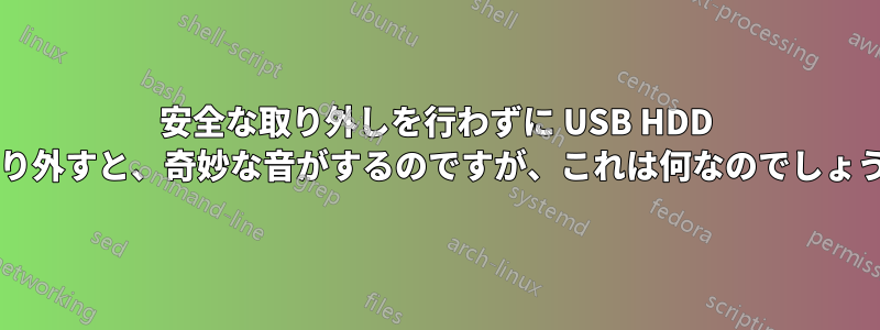 安全な取り外しを行わずに USB HDD を取り外すと、奇妙な音がするのですが、これは何なのでしょうか?