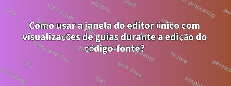 Como usar a janela do editor único com visualizações de guias durante a edição do código-fonte?