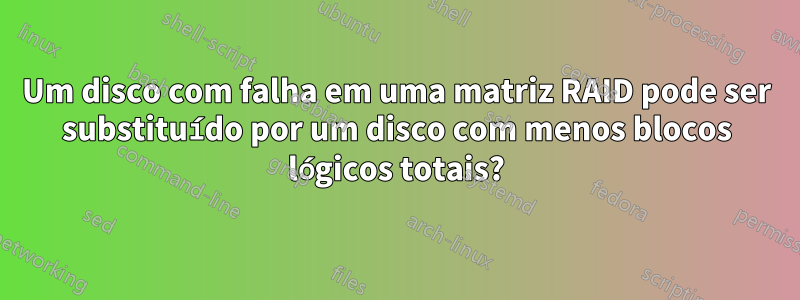 Um disco com falha em uma matriz RAID pode ser substituído por um disco com menos blocos lógicos totais?