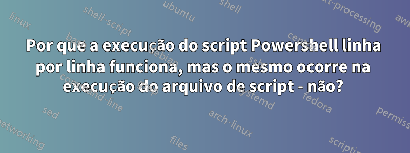 Por que a execução do script Powershell linha por linha funciona, mas o mesmo ocorre na execução do arquivo de script - não?