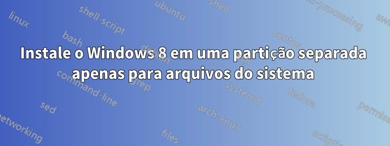 Instale o Windows 8 em uma partição separada apenas para arquivos do sistema