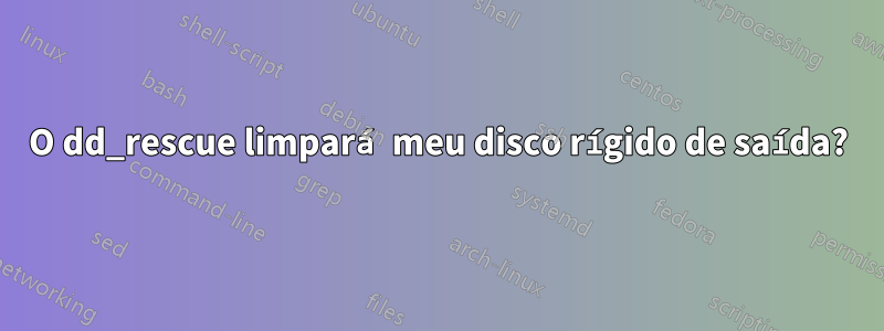 O dd_rescue limpará meu disco rígido de saída?