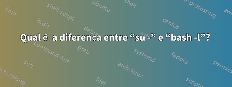 Qual é a diferença entre “su -” e “bash -l”?