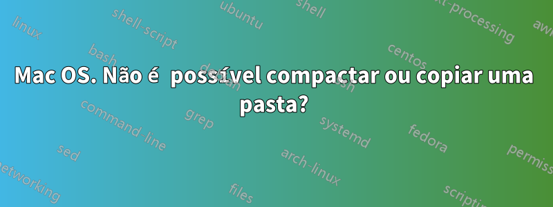 Mac OS. Não é possível compactar ou copiar uma pasta?