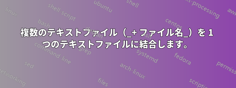 複数のテキストファイル（_+ ファイル名_）を 1 つのテキストファイルに結合します。