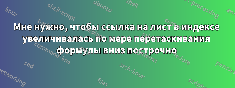 Мне нужно, чтобы ссылка на лист в индексе увеличивалась по мере перетаскивания формулы вниз построчно
