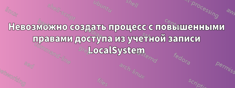 Невозможно создать процесс с повышенными правами доступа из учетной записи LocalSystem