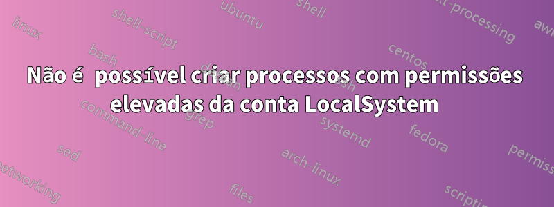 Não é possível criar processos com permissões elevadas da conta LocalSystem