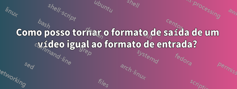 Como posso tornar o formato de saída de um vídeo igual ao formato de entrada?