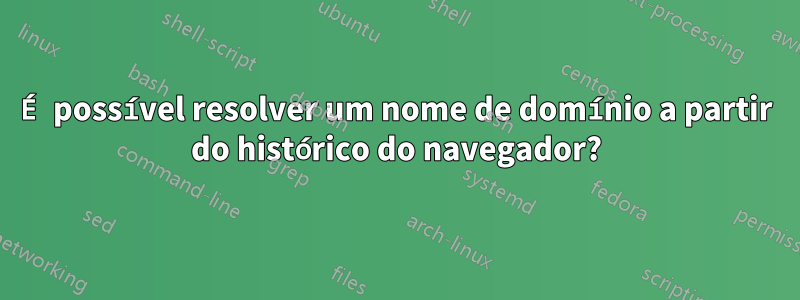É possível resolver um nome de domínio a partir do histórico do navegador?