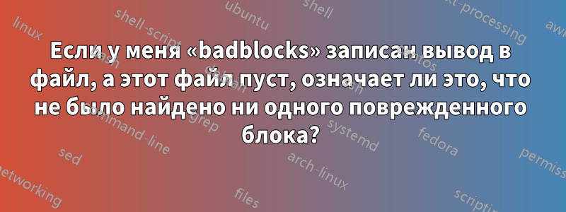Если у меня «badblocks» записан вывод в файл, а этот файл пуст, означает ли это, что не было найдено ни одного поврежденного блока?