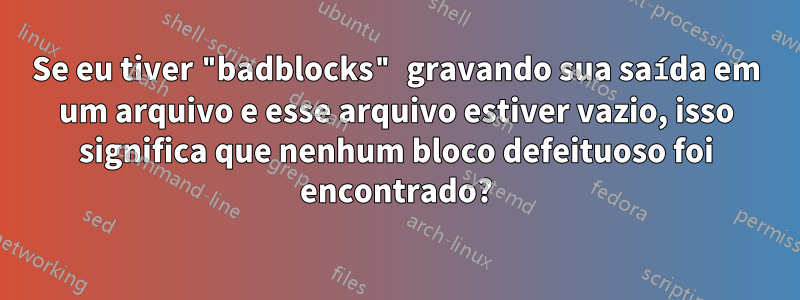 Se eu tiver "badblocks" gravando sua saída em um arquivo e esse arquivo estiver vazio, isso significa que nenhum bloco defeituoso foi encontrado?
