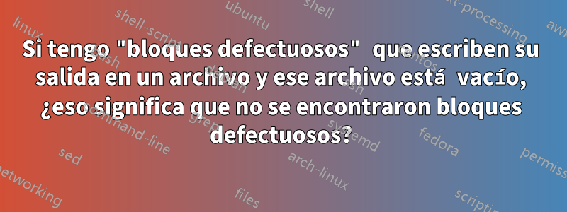 Si tengo "bloques defectuosos" que escriben su salida en un archivo y ese archivo está vacío, ¿eso significa que no se encontraron bloques defectuosos?