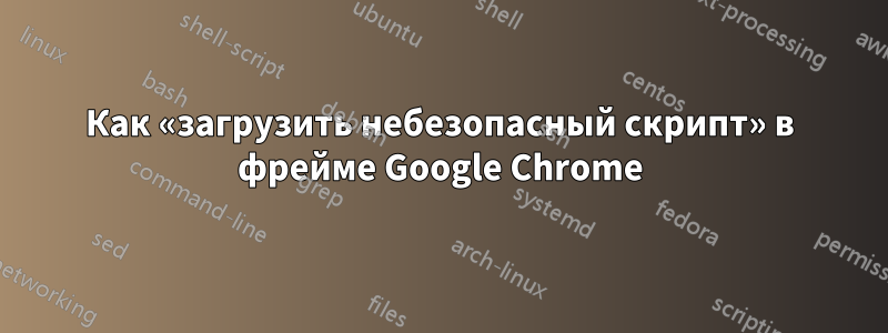 Как «загрузить небезопасный скрипт» в фрейме Google Chrome