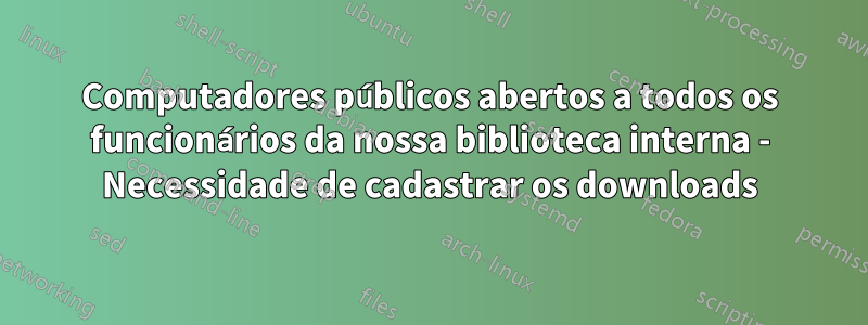 Computadores públicos abertos a todos os funcionários da nossa biblioteca interna - Necessidade de cadastrar os downloads