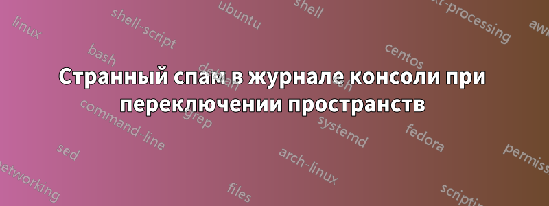 Странный спам в журнале консоли при переключении пространств