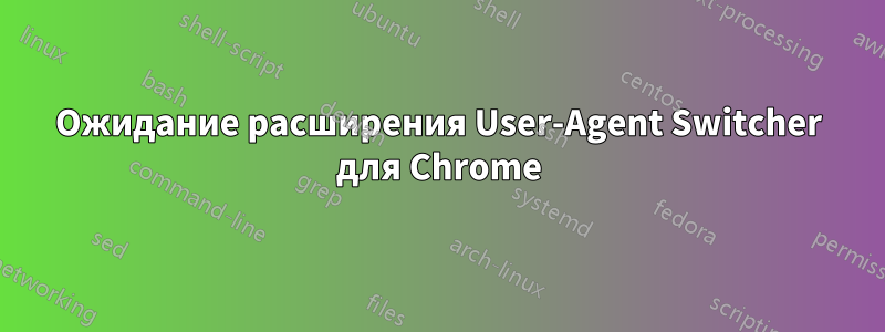 Ожидание расширения User-Agent Switcher для Chrome
