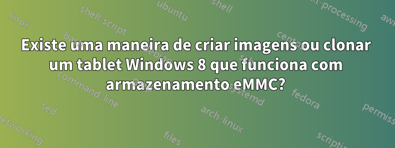 Existe uma maneira de criar imagens ou clonar um tablet Windows 8 que funciona com armazenamento eMMC?