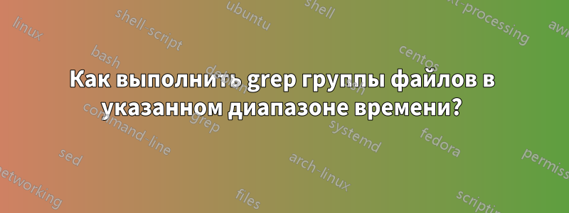 Как выполнить grep группы файлов в указанном диапазоне времени?