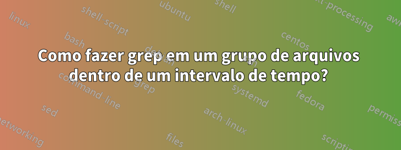 Como fazer grep em um grupo de arquivos dentro de um intervalo de tempo?
