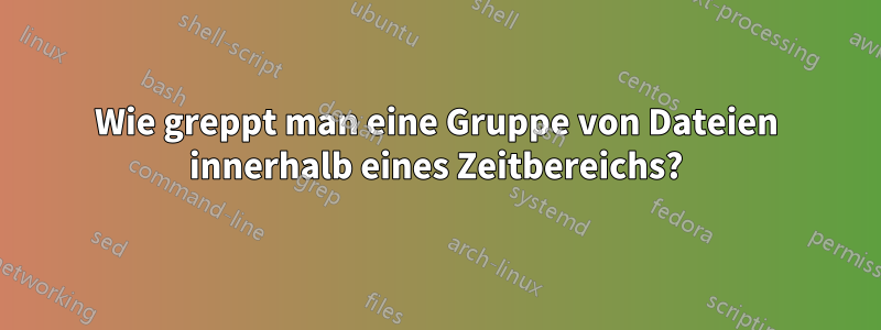 Wie greppt man eine Gruppe von Dateien innerhalb eines Zeitbereichs?