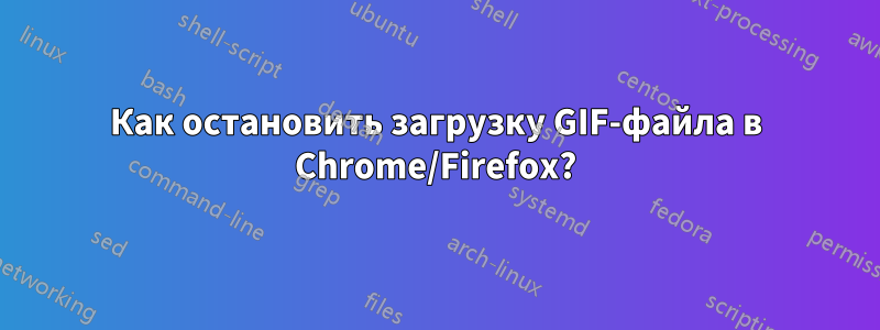 Как остановить загрузку GIF-файла в Chrome/Firefox?